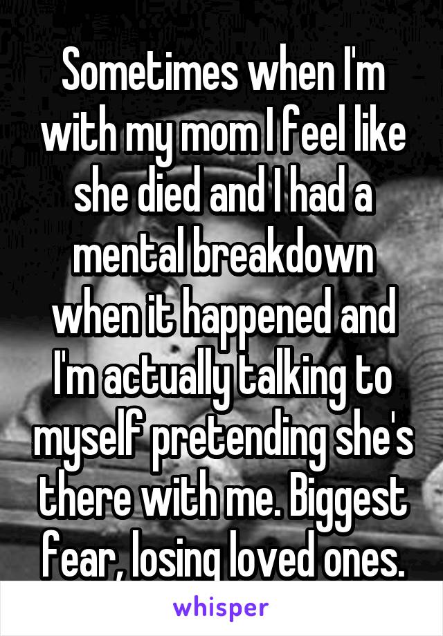 Sometimes when I'm with my mom I feel like she died and I had a mental breakdown when it happened and I'm actually talking to myself pretending she's there with me. Biggest fear, losing loved ones.
