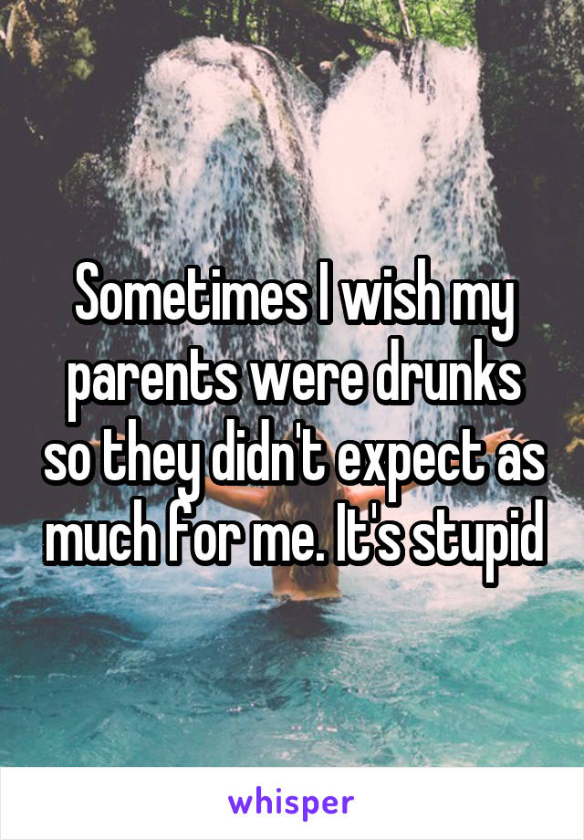 Sometimes I wish my parents were drunks so they didn't expect as much for me. It's stupid