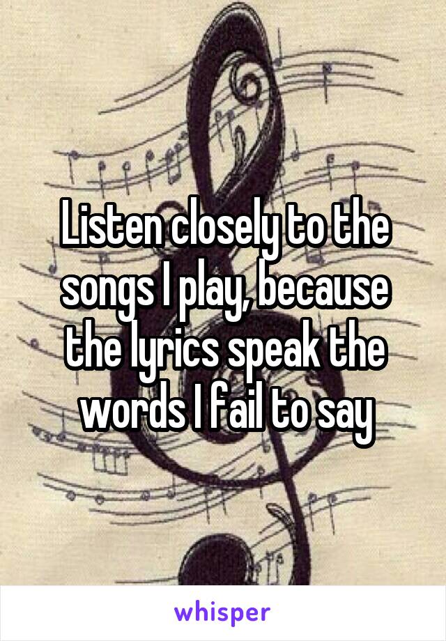Listen closely to the songs I play, because the lyrics speak the words I fail to say