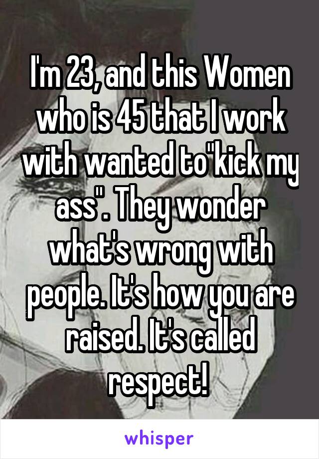 I'm 23, and this Women who is 45 that I work with wanted to"kick my ass". They wonder what's wrong with people. It's how you are raised. It's called respect! 
