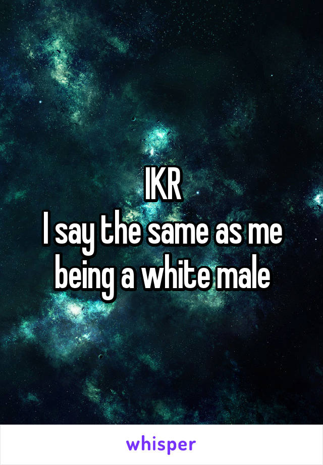 IKR
I say the same as me being a white male