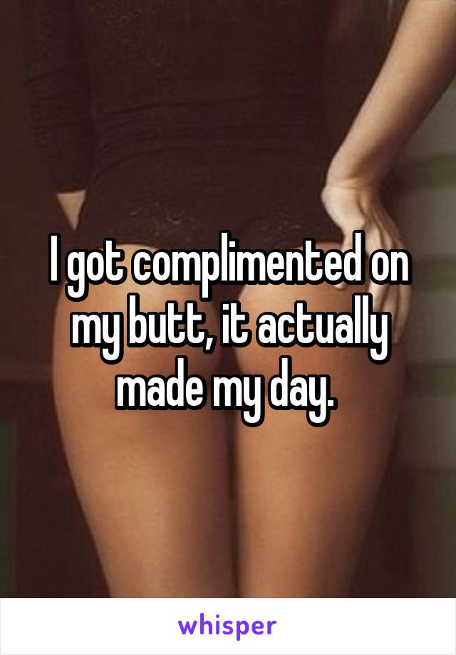 I got complimented on my butt, it actually made my day. 