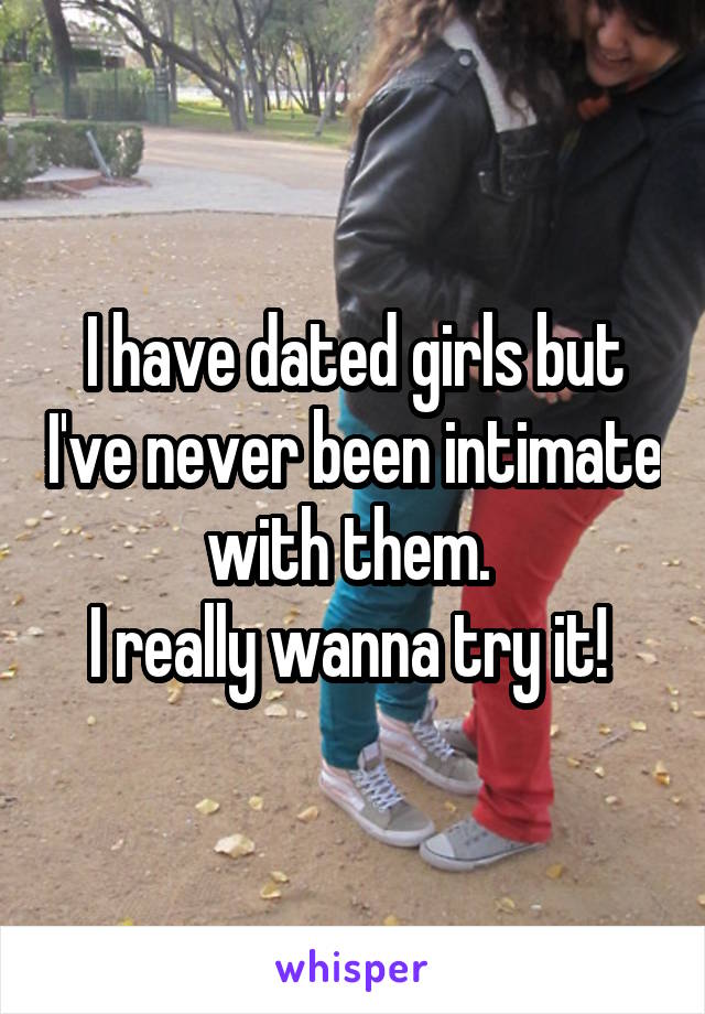 I have dated girls but I've never been intimate with them. 
I really wanna try it! 