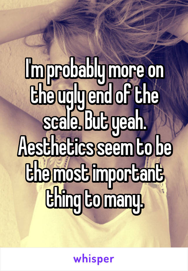 I'm probably more on the ugly end of the scale. But yeah. Aesthetics seem to be the most important thing to many.