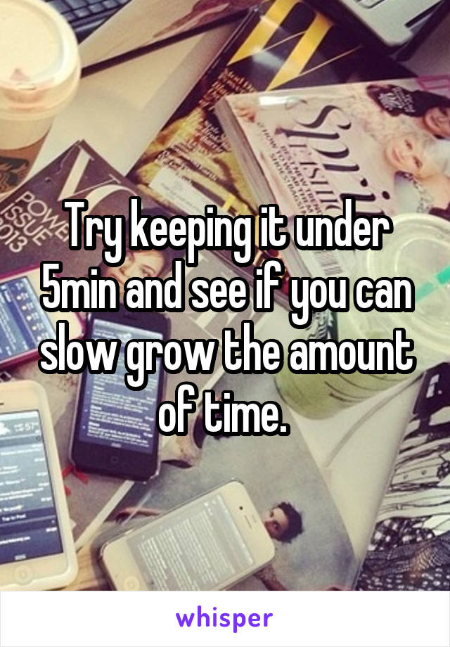 Try keeping it under 5min and see if you can slow grow the amount of time. 