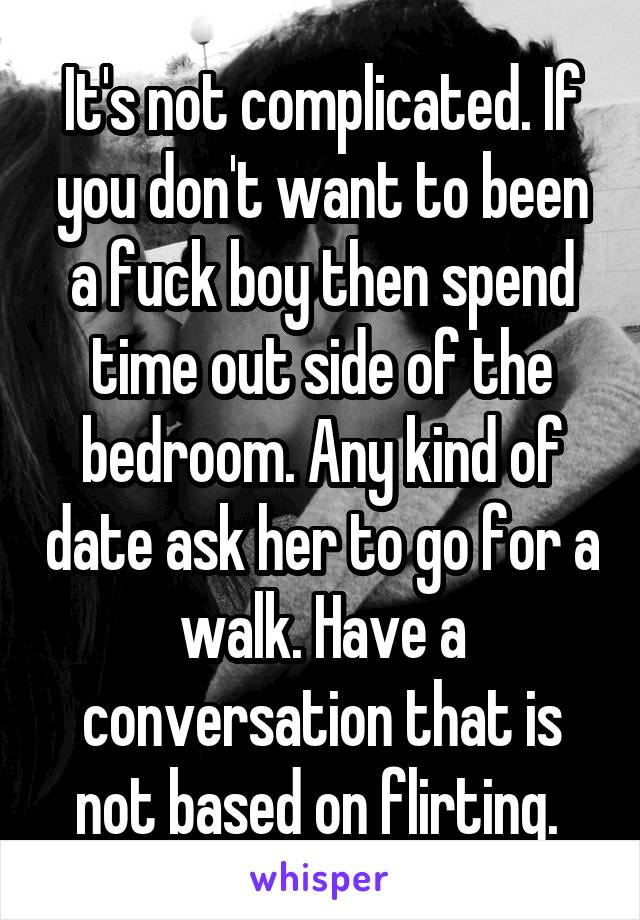 It's not complicated. If you don't want to been a fuck boy then spend time out side of the bedroom. Any kind of date ask her to go for a walk. Have a conversation that is not based on flirting. 