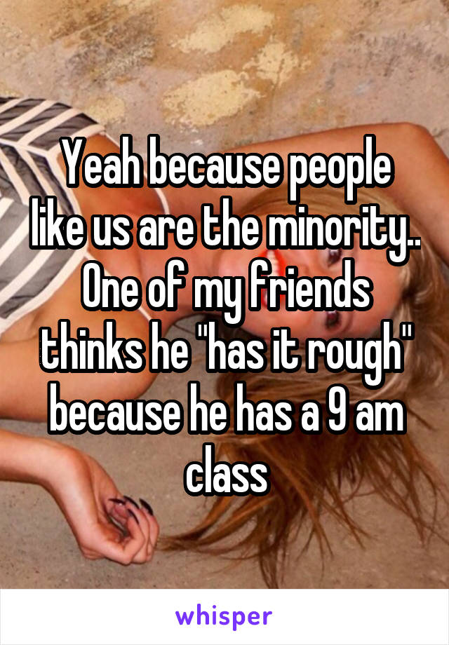 Yeah because people like us are the minority.. One of my friends thinks he "has it rough" because he has a 9 am class