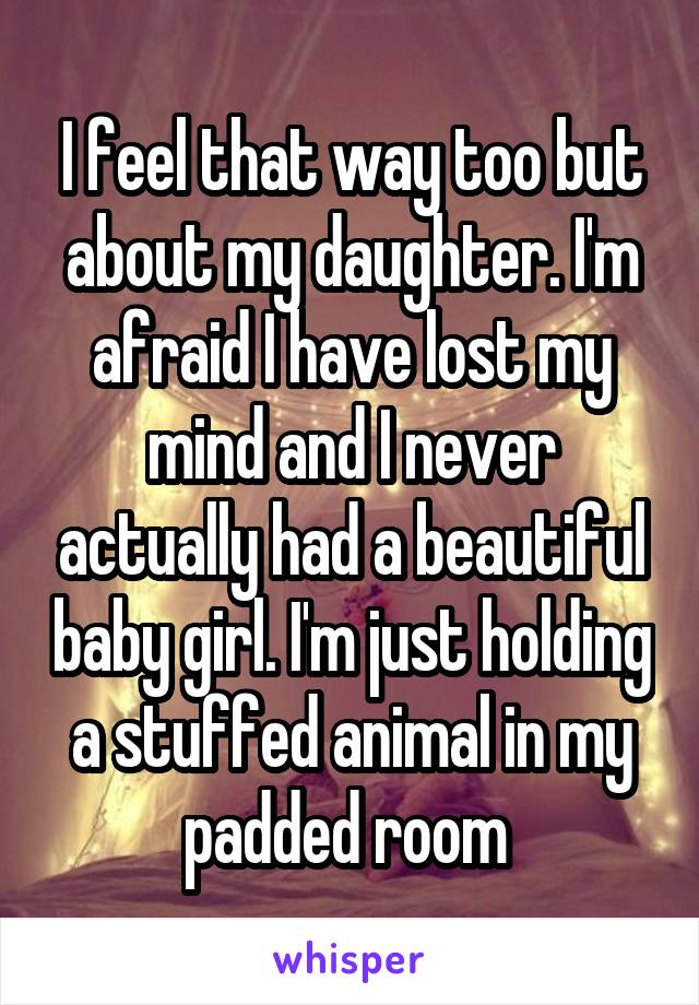 I feel that way too but about my daughter. I'm afraid I have lost my mind and I never actually had a beautiful baby girl. I'm just holding a stuffed animal in my padded room 