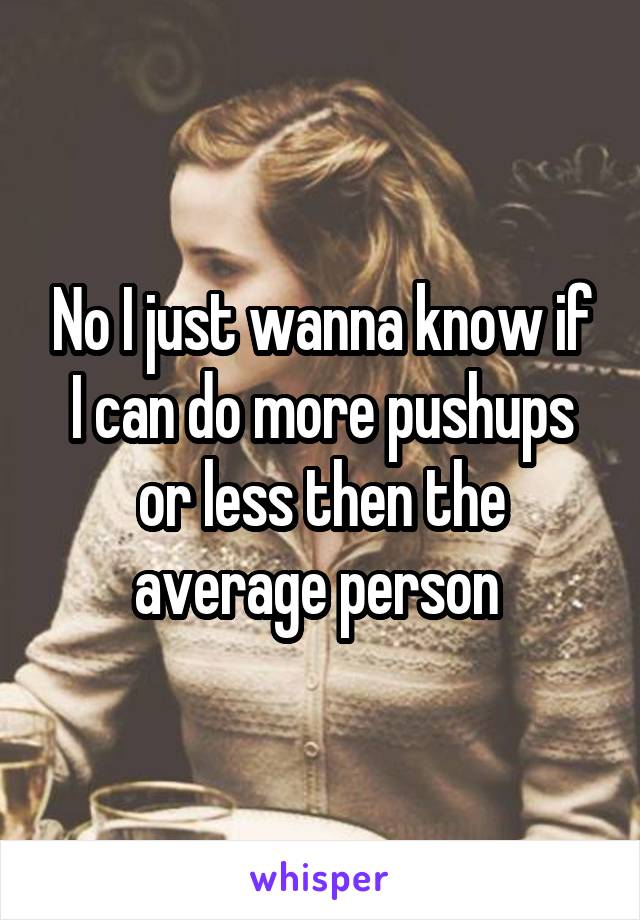 No I just wanna know if I can do more pushups or less then the average person 