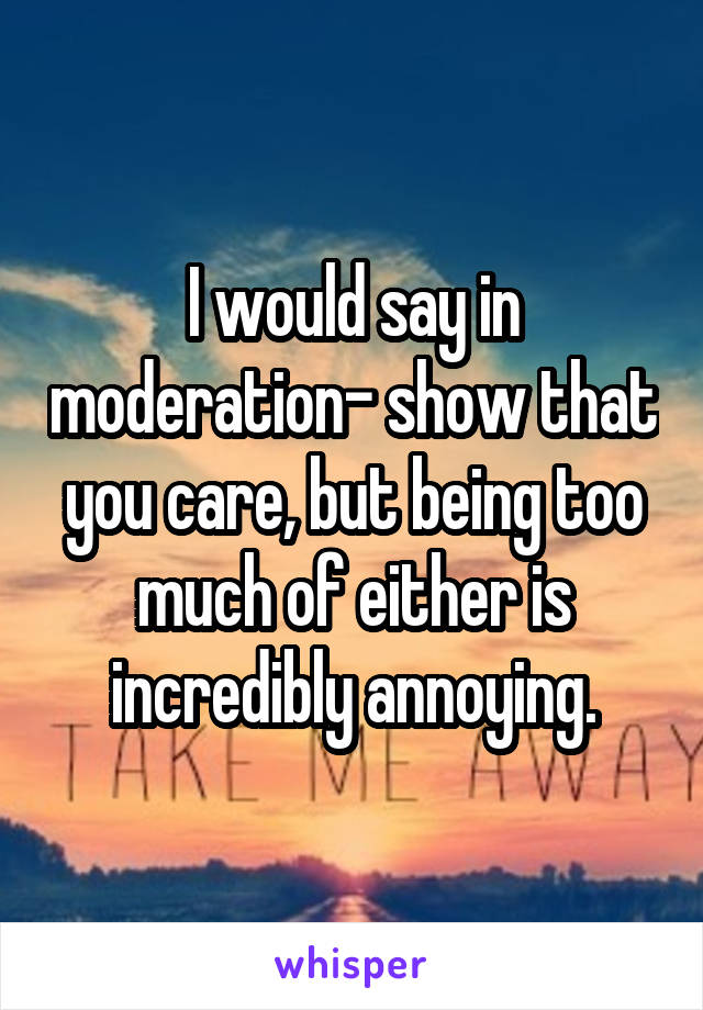 I would say in moderation- show that you care, but being too much of either is incredibly annoying.