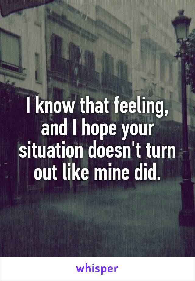 I know that feeling, and I hope your situation doesn't turn out like mine did.