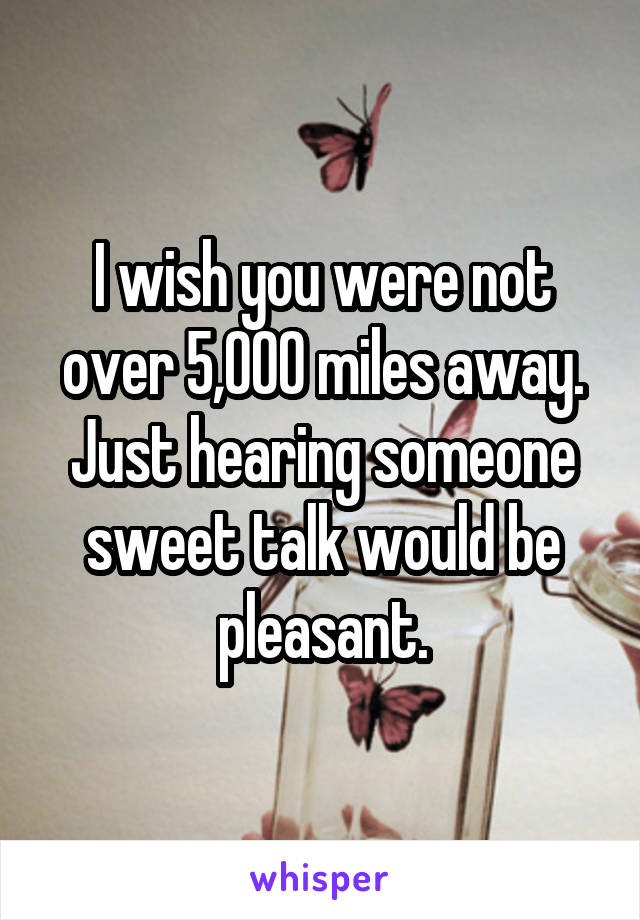 I wish you were not over 5,000 miles away. Just hearing someone sweet talk would be pleasant.