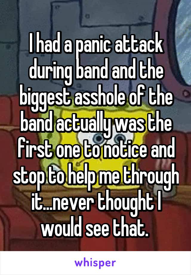 I had a panic attack during band and the biggest asshole of the band actually was the first one to notice and stop to help me through it...never thought I would see that. 
