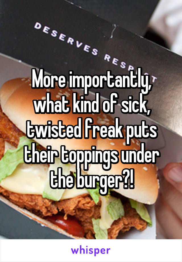 More importantly, what kind of sick, twisted freak puts their toppings under the burger?!