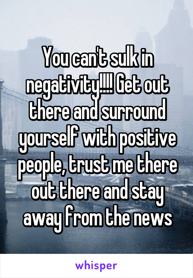 You can't sulk in negativity!!!! Get out there and surround yourself with positive people, trust me there out there and stay away from the news