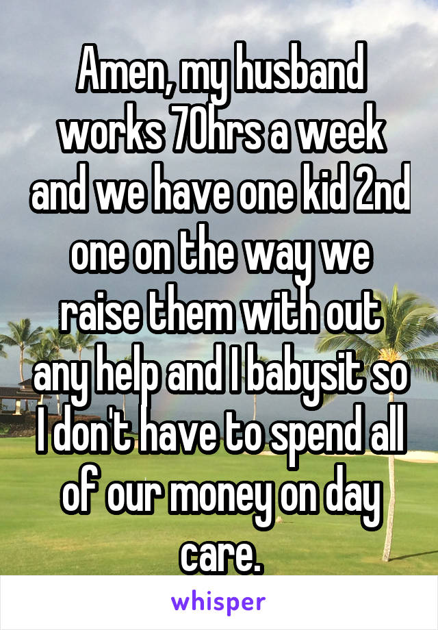 Amen, my husband works 70hrs a week and we have one kid 2nd one on the way we raise them with out any help and I babysit so I don't have to spend all of our money on day care.