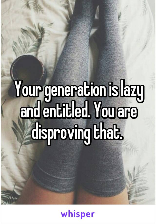 Your generation is lazy and entitled. You are disproving that. 