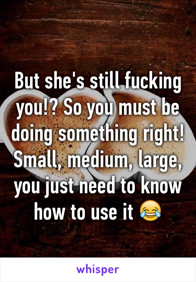 But she's still fucking you!? So you must be doing something right! Small, medium, large, you just need to know how to use it 😂