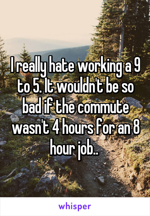 I really hate working a 9 to 5. It wouldn't be so bad if the commute wasn't 4 hours for an 8 hour job.. 