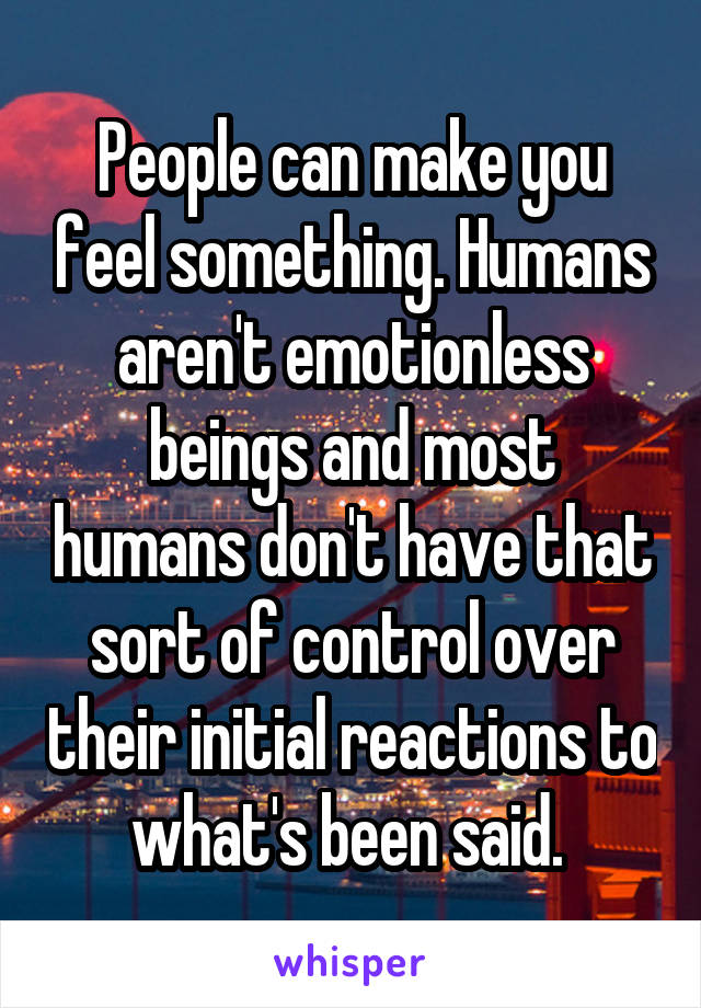 People can make you feel something. Humans aren't emotionless beings and most humans don't have that sort of control over their initial reactions to what's been said. 