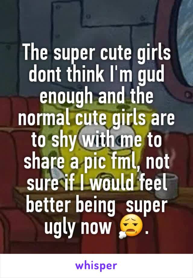 The super cute girls dont think I'm gud enough and the normal cute girls are to shy with me to share a pic fml, not sure if I would feel  better being  super ugly now 😧.