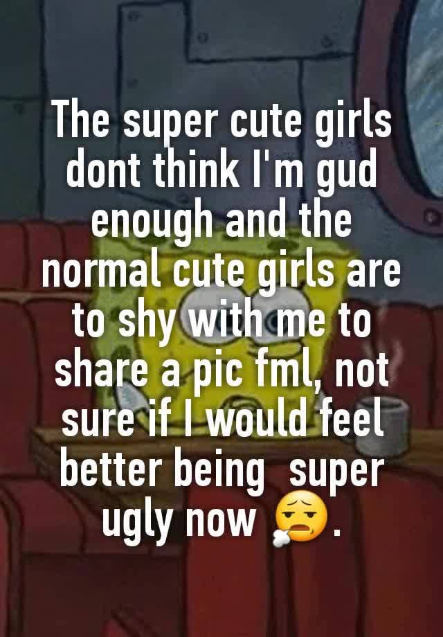 The super cute girls dont think I'm gud enough and the normal cute girls are to shy with me to share a pic fml, not sure if I would feel  better being  super ugly now 😧.