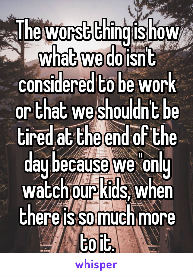 The worst thing is how what we do isn't considered to be work or that we shouldn't be tired at the end of the day because we "only watch our kids, when there is so much more to it.