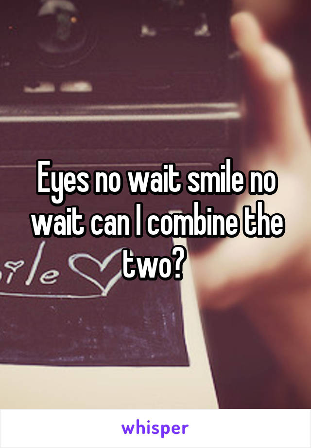 Eyes no wait smile no wait can I combine the two? 