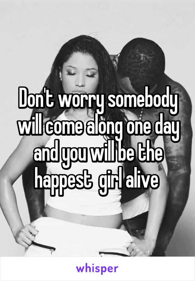 Don't worry somebody will come along one day and you will be the happest  girl alive 