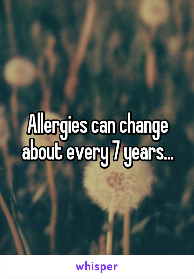 Allergies can change about every 7 years...