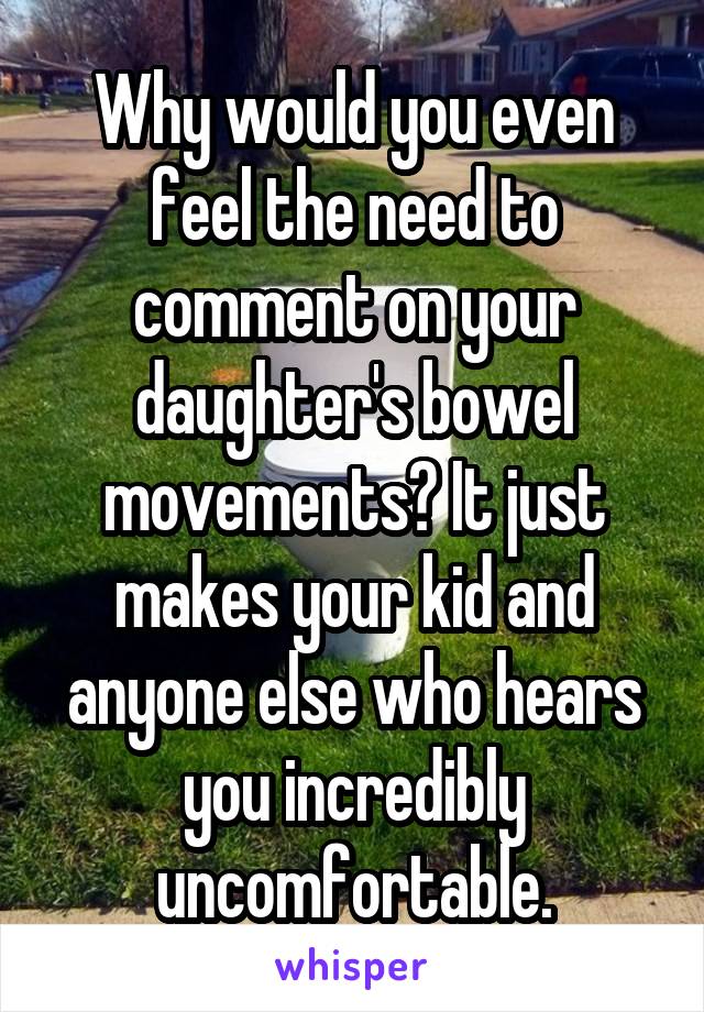 Why would you even feel the need to comment on your daughter's bowel movements? It just makes your kid and anyone else who hears you incredibly uncomfortable.