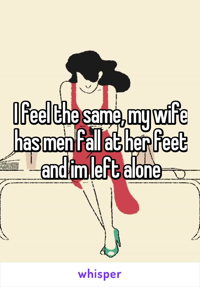 I feel the same, my wife has men fall at her feet and im left alone