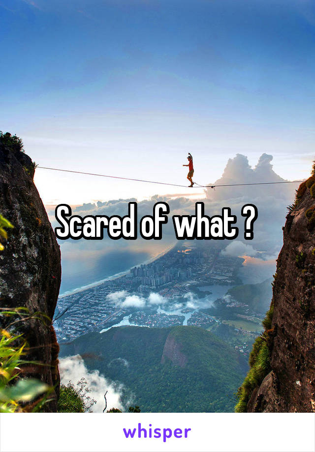 Scared of what ? 