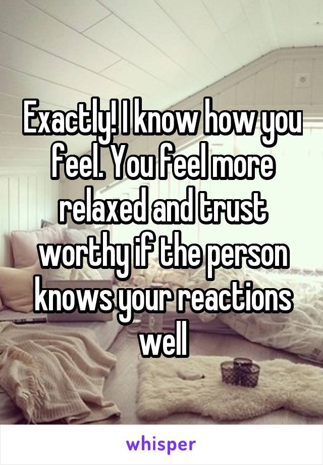Exactly! I know how you feel. You feel more relaxed and trust worthy if the person knows your reactions well