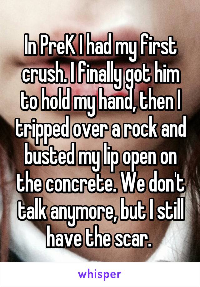 In PreK I had my first crush. I finally got him to hold my hand, then I tripped over a rock and busted my lip open on the concrete. We don't talk anymore, but I still have the scar. 