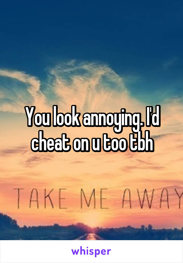You look annoying. I'd cheat on u too tbh