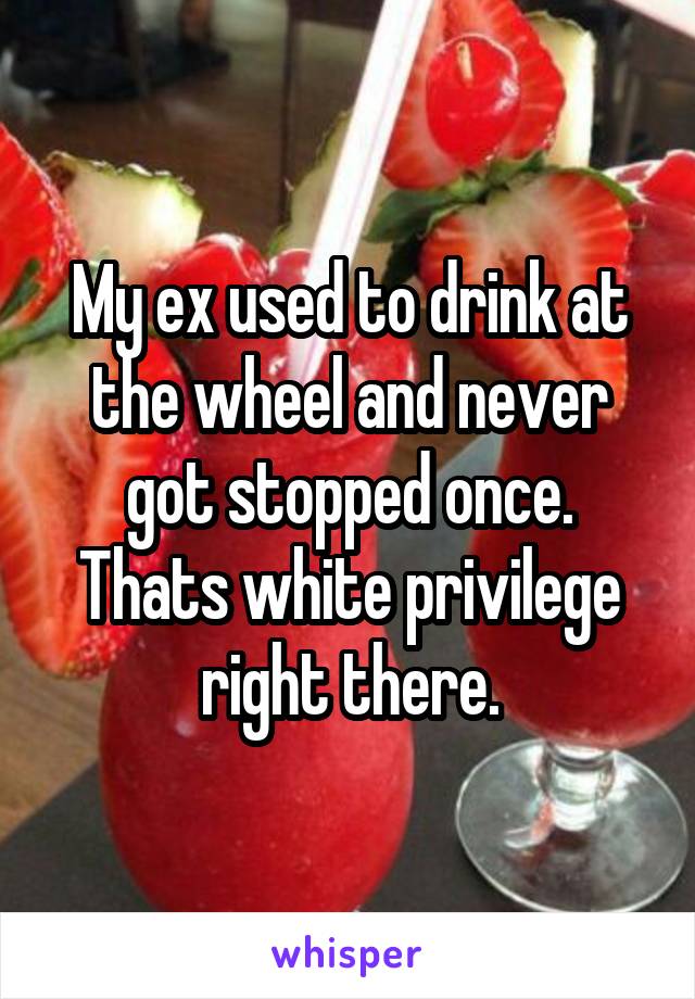 My ex used to drink at the wheel and never got stopped once. Thats white privilege right there.