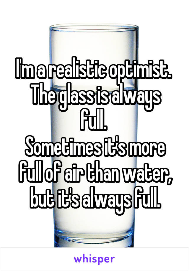 I'm a realistic optimist. 
The glass is always full. 
Sometimes it's more full of air than water, but it's always full.