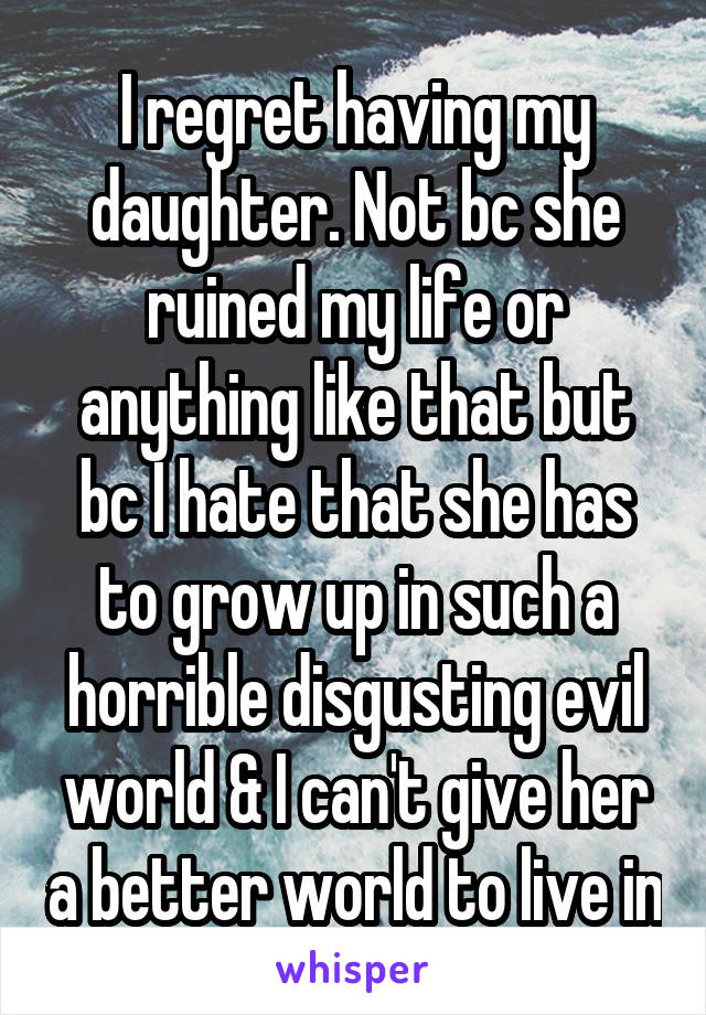 I regret having my daughter. Not bc she ruined my life or anything like that but bc I hate that she has to grow up in such a horrible disgusting evil world & I can't give her a better world to live in