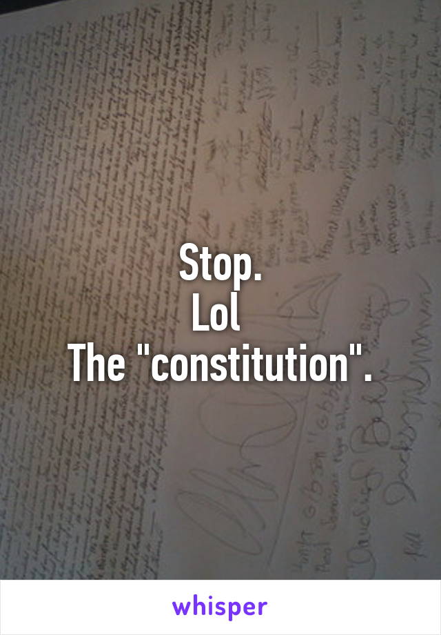 Stop.
Lol 
The "constitution".