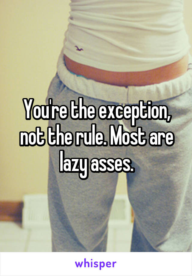 You're the exception, not the rule. Most are lazy asses.