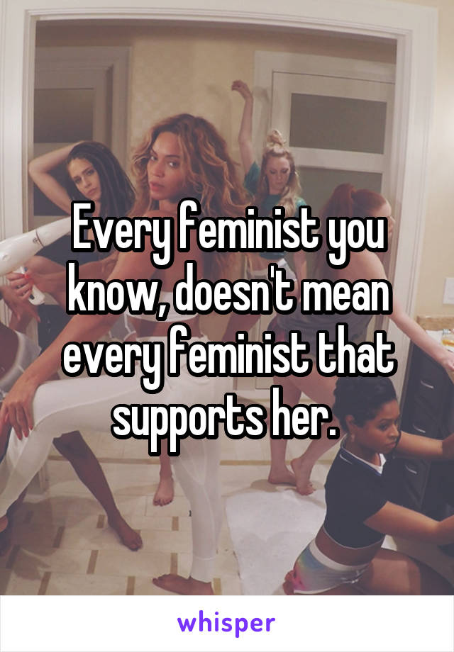 Every feminist you know, doesn't mean every feminist that supports her. 