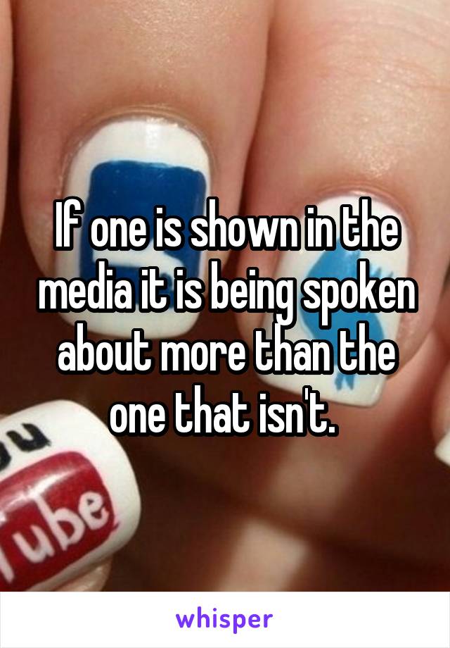 If one is shown in the media it is being spoken about more than the one that isn't. 