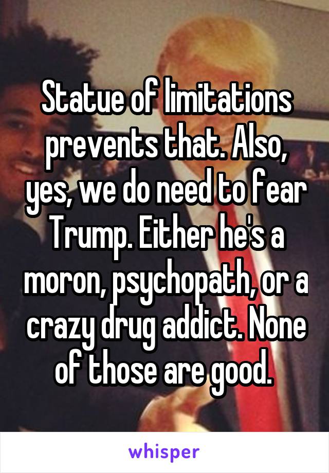 Statue of limitations prevents that. Also, yes, we do need to fear Trump. Either he's a moron, psychopath, or a crazy drug addict. None of those are good. 