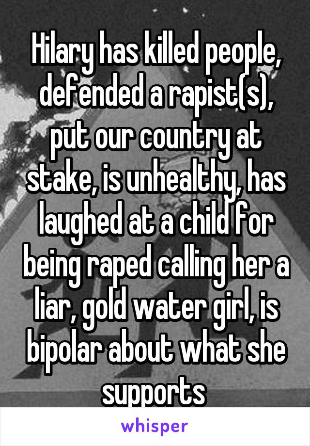 Hilary has killed people, defended a rapist(s), put our country at stake, is unhealthy, has laughed at a child for being raped calling her a liar, gold water girl, is bipolar about what she supports 