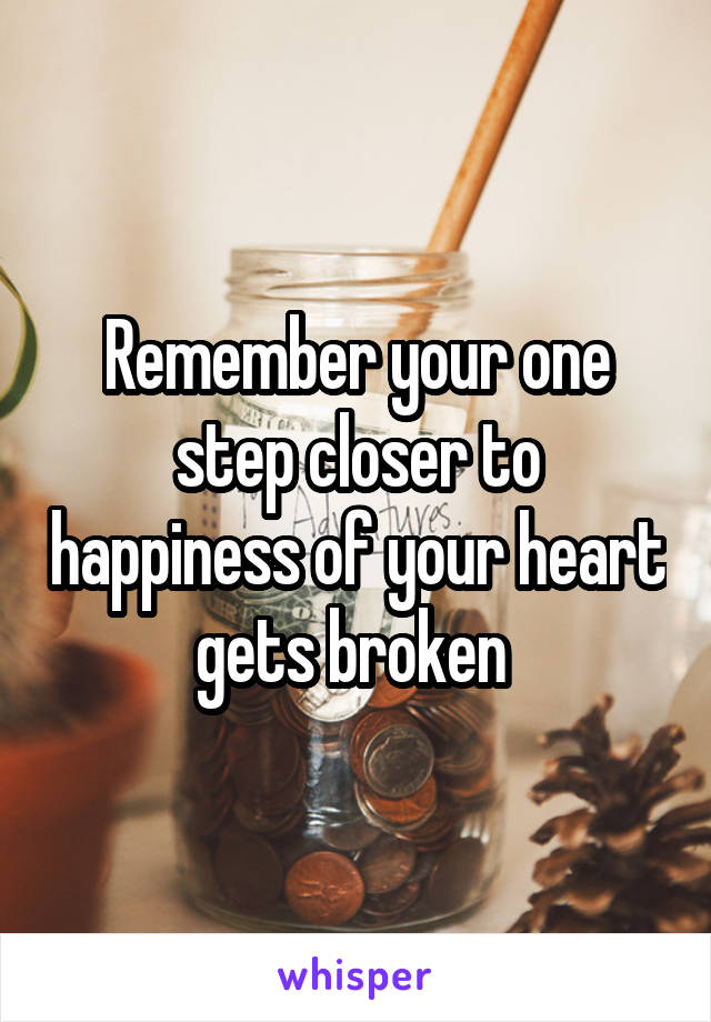 Remember your one step closer to happiness of your heart gets broken 