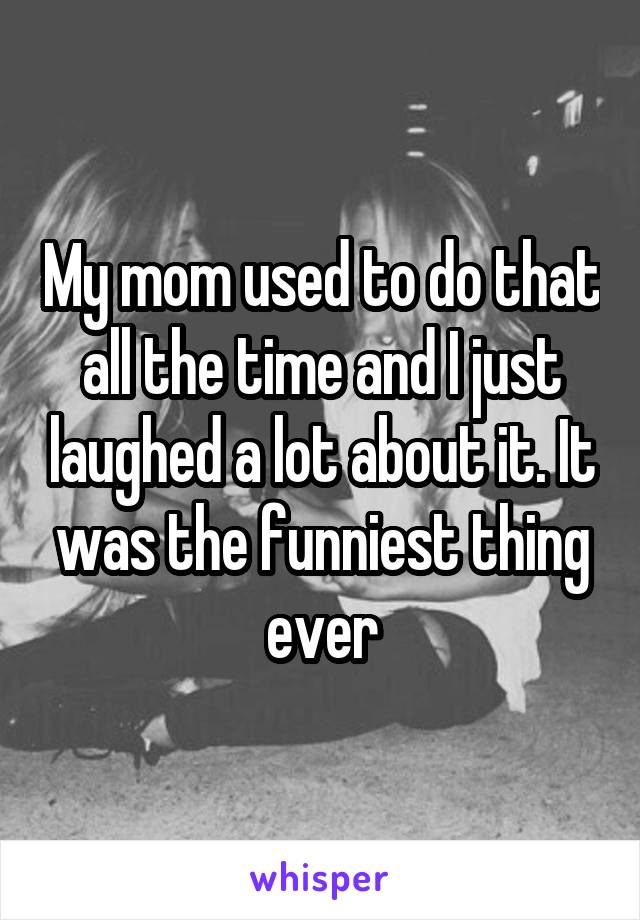 My mom used to do that all the time and I just laughed a lot about it. It was the funniest thing ever