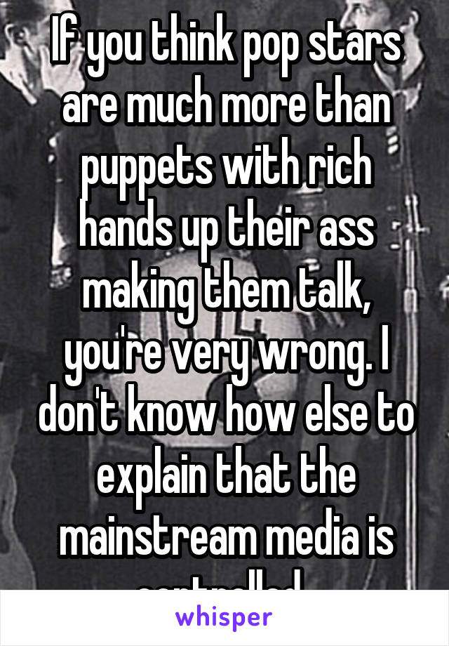 If you think pop stars are much more than puppets with rich hands up their ass making them talk, you're very wrong. I don't know how else to explain that the mainstream media is controlled. 