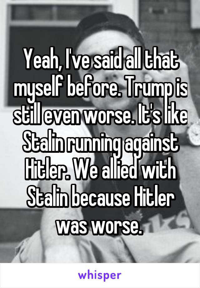 Yeah, I've said all that myself before. Trump is still even worse. It's like Stalin running against Hitler. We allied with Stalin because Hitler was worse. 