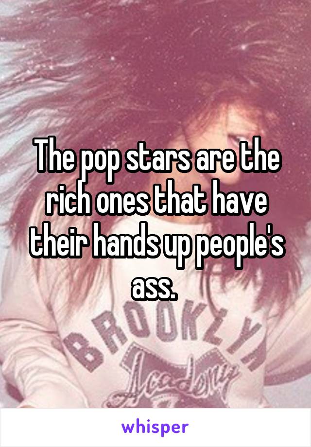 The pop stars are the rich ones that have their hands up people's ass. 